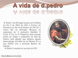 A vida de d.pedro D. Pedro I de Portugal nasceu em Coimbra no dia 8 de Abril de 1320 e morreu em Estremoz no dia 18 de Janeiro de 1367 foi o oitavo Rei de Portugal. Mereceu os cognomes de O Justiceiro (também O Cruel, O Cru ou O Vingativo), pela energia posta em vingar o assassínio de Inês de Castro, pela afeição que dedicou àquela dama galega. Era filho do rei Afonso IV e a sua mulher era, a princesa Beatriz de Castela.   D. Pedro I sucedeu ao seu pai em 1357.Escola Básica 2,3 de Ceira