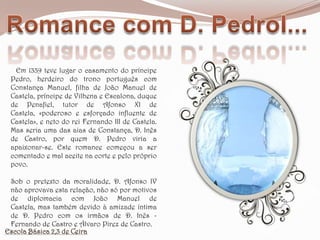 Romance com D. PedroI...   Em 1339 teve lugar o casamento do príncipe Pedro, herdeiro do trono português com Constança Manuel, filha de João Manuel de Castela, príncipe de Vilhena e Escalona, duque de Penafiel, tutor de Afonso XI de Castela, «poderoso e esforçado influente de Castela», e neto do rei Fernando III de Castela. Mas seria uma das aias de Constança, D. Inês de Castro, por quem D. Pedro viria a apaixonar-se. Este romance começou a ser comentado e mal aceite na corte e pelo próprio povo. Sob o pretexto da moralidade, D. Afonso IV não aprovava esta relação, não só por motivos de diplomacia com João Manuel de Castela, mas também devido à amizade íntima de D. Pedro com os irmãos de D. Inês - Fernando de Castro e Álvaro Pirez de Castro. Escola Básica 2,3 de Ceira