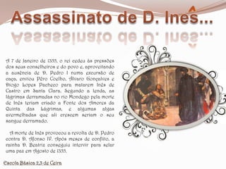 Assassinato de D. Ines...A 7 de Janeiro de 1355, o rei cedeu às pressões dos seus conselheiros e do povo e, aproveitando a ausência de D. Pedro I numa excursão de caça, enviou Pêro Coelho, Álvaro Gonçalves e Diogo Lopes Pacheco para matarem Inês de Castro em Santa Clara. Segundo a lenda, as lágrimas derramadas no rio Mondego pela morte de Inês teriam criado a Fonte dos Amores da Quinta das Lágrimas, e algumas algas avermelhadas que ali crescem seriam o seu sangue derramado.   A morte de Inês provocou a revolta de D. Pedro contra D. Afonso IV. Após meses de conflito, a rainha D. Beatriz conseguiu intervir para selar uma paz em Agosto de 1355.Escola Básica 2,3 de Ceira