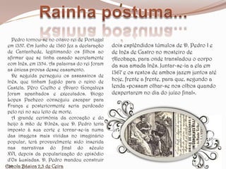 Rainha postuma...   Pedro tornou-se no oitavo rei de Portugal em 1357. Em Junho de 1360 fez a declaração de Cantanhede, legitimando os filhos ao afirmar que se tinha casado secretamente com Inês, em 1354. As palavras do rei foram as únicas provas desse casamento.   De seguida perseguiu os assassinos de Inês, que tinham fugido para o reino de Castela. Pêro Coelho e Álvaro Gonçalves foram apanhados e executados. Diogo Lopes Pacheco conseguiu escapar para França e posteriormente seria perdoado pelo rei no seu leito de morte.   A grande cerimónia da coroação e do beijo à mão de D.Inês, que D. Pedro teria imposto à sua corte e tornar-se-ia numa das imagens mais vívidas no imaginário popular, terá provavelmente sido inserida nas narrativas do final do século XVI, depois da popularização do episódio d'Os Lusíadas. D. Pedro mandou construir osdois esplêndidos túmulos de D. Pedro I e de Inês de Castro no mosteiro de Alcobaça, para onde transladou o corpo da sua amada Inês. Juntar-se-ia a ela em 1367 e os restos de ambos jazem juntos até hoje, frente a frente, para que, segundo a lenda «possam olhar-se nos olhos quando despertarem no dia do juízo final».Escola Básica 2,3 de Ceira