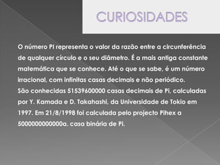 CURIOSIDADESO número PI representa o valor da razão entre a circunferência de qualquer círculo e o seu diâmetro. É a mais antiga constante matemática que se conhece. Até o que se sabe, é um número irracional, com infinitas casas decimais e não periódico.São conhecidas 51539600000 casas decimais de Pi, calculadas por Y. Kamada e D. Takahashi, da Universidade de Tokio em 1997. Em 21/8/1998 foi calculada pelo projecto Pihex a 5000000000000a. casa binária de Pi.
