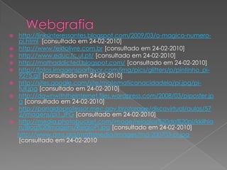 Webgrafiahttp://linksinteressantes.blogspot.com/2009/03/o-magico-numero-pi.html  [consultado em 24-02-2010]http://www.textolivre.com.br [consultado em 24-02-2010]http://www.educ.fc.ul.pt/ [consultado em 24-02-2010]http://mathaddicted.blogspot.com/ [consultado em 24-02-2010]http://fotos.imagensporfavor.com/img/pics/glitters/p/pintinho_pi-9275.gif [consultado em 24-02-2010] http://sites.google.com/site/matematicanacidadela/pi.jpg/pi-full.jpg [consultado em 24-02-2010] http://downwiththeinternet.files.wordpress.com/2008/03/piposter.jpg [consultado em 24-02-2010]http://portaldoprofessor.mec.gov.br/storage/discovirtual/aulas/572/imagens/pi1.JPG [consultado em 24-02-2010]http://media.photobucket.com/image/relogios%20do%20pi/kkilhian/Blog%20Imagens/RelgioPI.jpg [consultado em 24-02-2010]http://www.ams.org/mathmedia/images/md-200703-pi.jpg [consultado em 24-02-2010