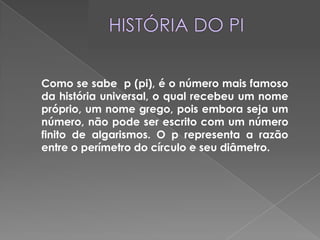 HISTÓRIA DO PI	Como se sabe  p (pi), é o número mais famoso da história universal, o qual recebeu um nome próprio, um nome grego, pois embora seja um número, não pode ser escrito com um número finito de algarismos. O p representa a razão entre o perímetro do círculo e seu diâmetro.