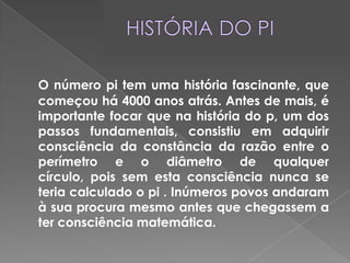HISTÓRIA DO PIO número pi tem uma história fascinante, que começou há 4000 anos atrás. Antes de mais, é importante focar que na história do p, um dos passos fundamentais, consistiu em adquirir consciência da constância da razão entre o perímetro e o diâmetro de qualquer círculo, pois sem esta consciência nunca se teria calculado o pi . Inúmeros povos andaram à sua procura mesmo antes que chegassem a ter consciência matemática.