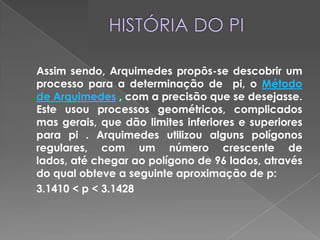 HISTÓRIA DO PIAssim sendo, Arquimedes propôs-se descobrir um processo para a determinação de  pi, o Método de Arquimedes , com a precisão que se desejasse. Este usou processos geométricos, complicados mas gerais, que dão limites inferiores e superiores para pi . Arquimedes utilizou alguns polígonos regulares, com um número crescente de lados, até chegar ao polígono de 96 lados, através do qual obteve a seguinte aproximação de p:3.1410 < p < 3.1428