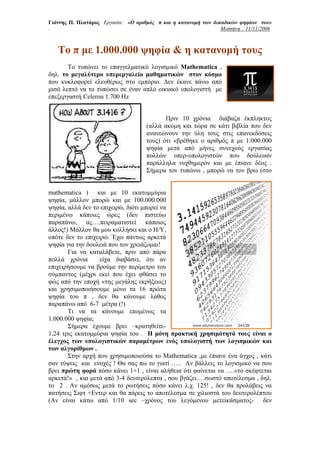Γιάννης Π. Πλατάρος Εργασία: «Ο αριθμός π και η κατανομή των δεκαδικών ψηφίων του»
.                                                               Μεσσήνη 11/11/2006



   To π με 1.000.000 ψηφία & η κατανομή τους
       Το τυπώνει το επαγγελματικό λογισμικό Mathematica ,
δηλ. το μεγαλύτερο υπερεργαλείο μαθηματικών στον κόσμο
που κυκλοφορεί ελευθέρως στο εμπόριο. Δεν έκανε πάνω από
μισό λεπτό να το τυπώσει σε έναν απλό οικιακό υπολογιστή με
επεξεργαστή Celeron 1.700 Hz


                                          Πριν 10 χρόνια διάβαζα έκπληκτος
                                   (αλλά ακόμη και τώρα σε κάτι βιβλία που δεν
                                   ανανεώνουν την ύλη τους στις επανεκδόσεις
                                   τους) ότι «βρέθηκε ο αριθμός π με 1.000.000
                                   ψηφία μετά από μήνες συνεχούς εργασίας
                                   πολλών υπερ-υπολογιστών που δούλευαν
                                   παράλληλα νυχθημερόν και με έπιανε δέος .
                                   Σήμερα τον τυπώνω , μπορώ να τον βρω (στο


mathematica ) και με 10 εκατομμύρια
ψηφία, μάλλον μπορώ και με 100.000.000
ψηφία, αλλά δεν το επιχειρώ, διότι μπορεί να
περιμένω κάποιες ώρες (δεν πιστεύω
παραπάνω, ας….πειραματιστεί κάποιος
άλλος!) Μάλλον θα μου κολλήσει και ο Η/Υ,
οπότε δεν το επιχειρώ. Έχω πάντως αρκετά
ψηφία για την δουλειά που τον χρειάζομαι!
       Για να καταλάβετε, πριν από πάρα
πολλά χρόνια      είχα διαβάσει, ότι αν
επιχειρήσουμε να βρούμε την περίμετρο του
σύμπαντος (μέχρι εκεί που έχει φθάσει το
φώς από την εποχή «της μεγάλης εκρήξεως)
και χρησιμοποιήσουμε μόνο τα 16 πρώτα
ψηφία του π , δεν θα κάνουμε λάθος
παραπάνω από 6-7 μέτρα (!)
       Τι να τα κάνουμε επομένως τα
1.000.000 ψηφία;
       Σήμερα έχουμε βρει –κρατηθείτε-
1,24 τρις εκατομμύρια ψηφία του . Η μόνη πρακτική χρησιμότητά τους είναι ο
έλεγχος των υπολογιστικών παραμέτρων ενός υπολογιστή των λογισμικών και
των αλγορίθμων .
       Στην αρχή που χρησιμοποιούσα το Mathematica ,με έπιανε ένα άγχος , κάτι
σαν τύψεις και ενοχές ! Θα σας πω το γιατί ….. Αν βάλλεις το λογισμικό να σου
βρει πρώτη φορά πόσο κάνει 1+1 , είναι αλήθεια ότι φαίνεται να ….«το σκέφτεται
αρκετά!» , και μετά από 3-4 δευτερόλεπτα , σου βγάζει….σωστό αποτέλεσμα , δηλ.
το 2 . Αν αμέσως μετά το ρωτήσεις πόσο κάνει λ.χ. 125! , δεν θα προλάβεις να
πατήσεις Σιφτ +Εντερ και θα πάρεις το αποτέλεσμα σε χιλιοστά του δευτερολέπτου
(Αν είναι κάτω από 1/10 sec –χρόνος του λεγόμενου μετεικάσματος- δεν
 