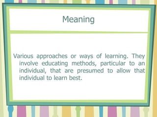 Meaning Various approaches or ways of learning. They involve educating methods, particular to an individual, that are presumed to allow that individual to learn best.