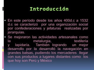 Introducción En este período desde los años 400d.c a 1532 d.c se caracterizó por una organización social por confederaciones y jefaturas realizadas por jerarquías. Se mejoraron las actividades artesanales como la metalurgia, textilería y lapidaría. También logrando un mejor desarrollo por la desarrolló la navegación en grandes balsas, pudiendo los mercaderes llegar con sus productos a lugares distantes como los que hoy son Perú y México