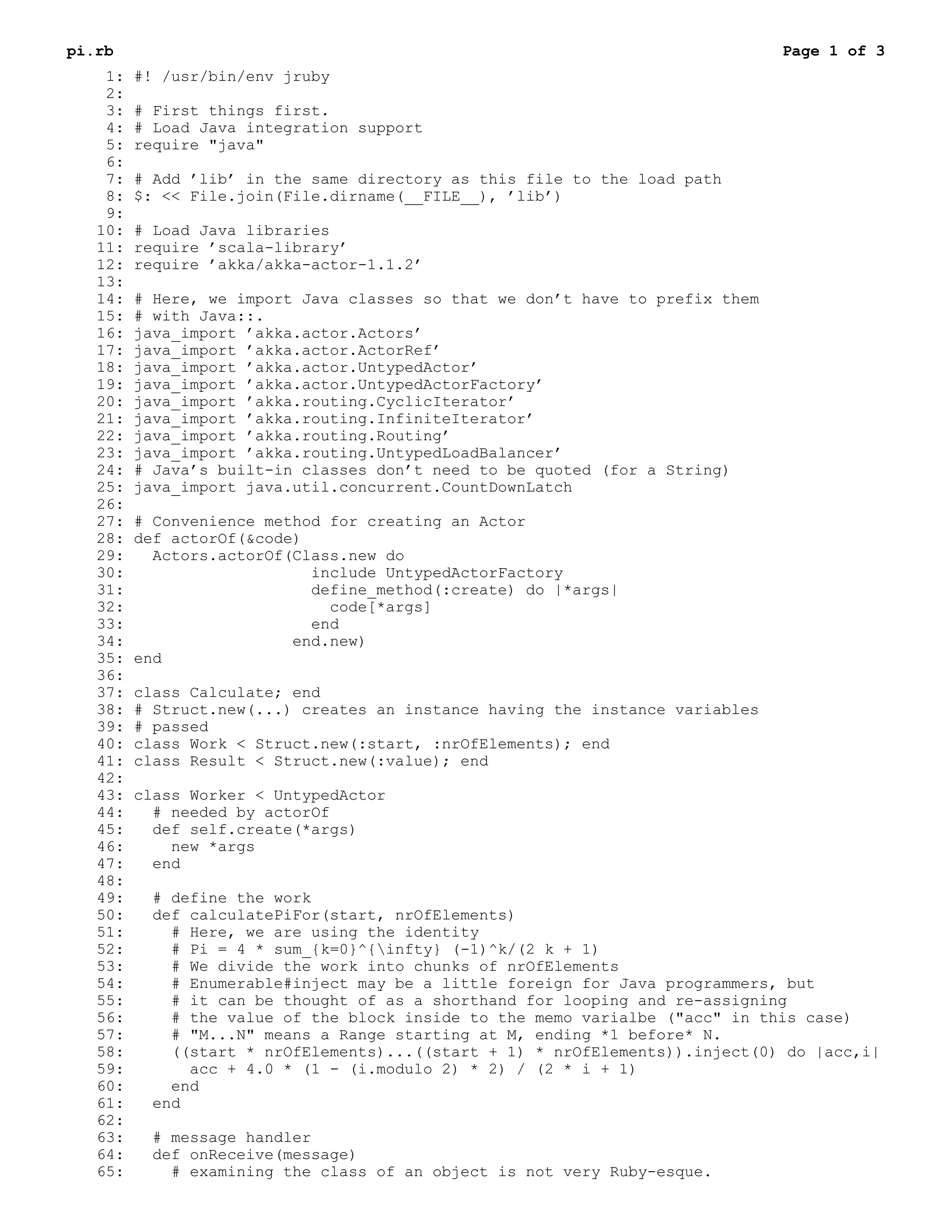 pi.rb                                                                          Page 1 of 3
    1:   #! /usr/bin/env jruby
    2:
    3:   # First things first.
    4:   # Load Java integration support
    5:   require "java"
    6:
    7:   # Add ’lib’ in the same directory as this file to the load path
    8:   $: << File.join(File.dirname(__FILE__), ’lib’)
    9:
   10:   # Load Java libraries
   11:   require ’scala-library’
   12:   require ’akka/akka-actor-1.1.2’
   13:
   14:   # Here, we import Java classes so that we don’t have to prefix them
   15:   # with Java::.
   16:   java_import ’akka.actor.Actors’
   17:   java_import ’akka.actor.ActorRef’
   18:   java_import ’akka.actor.UntypedActor’
   19:   java_import ’akka.actor.UntypedActorFactory’
   20:   java_import ’akka.routing.CyclicIterator’
   21:   java_import ’akka.routing.InfiniteIterator’
   22:   java_import ’akka.routing.Routing’
   23:   java_import ’akka.routing.UntypedLoadBalancer’
   24:   # Java’s built-in classes don’t need to be quoted (for a String)
   25:   java_import java.util.concurrent.CountDownLatch
   26:
   27:   # Convenience method for creating an Actor
   28:   def actorOf(&code)
   29:     Actors.actorOf(Class.new do
   30:                      include UntypedActorFactory
   31:                      define_method(:create) do |*args|
   32:                        code[*args]
   33:                      end
   34:                    end.new)
   35:   end
   36:
   37:   class Calculate; end
   38:   # Struct.new(...) creates an instance having the instance variables
   39:   # passed
   40:   class Work < Struct.new(:start, :nrOfElements); end
   41:   class Result < Struct.new(:value); end
   42:
   43:   class Worker < UntypedActor
   44:     # needed by actorOf
   45:     def self.create(*args)
   46:       new *args
   47:     end
   48:
   49:    # define the work
   50:    def calculatePiFor(start, nrOfElements)
   51:      # Here, we are using the identity
   52:      # Pi = 4 * sum_{k=0}^{infty} (-1)^k/(2 k + 1)
   53:      # We divide the work into chunks of nrOfElements
   54:      # Enumerable#inject may be a little foreign for Java programmers, but
   55:      # it can be thought of as a shorthand for looping and re-assigning
   56:      # the value of the block inside to the memo varialbe ("acc" in this case)
   57:      # "M...N" means a Range starting at M, ending *1 before* N.
   58:      ((start * nrOfElements)...((start + 1) * nrOfElements)).inject(0) do |acc,i|
   59:        acc + 4.0 * (1 - (i.modulo 2) * 2) / (2 * i + 1)
   60:      end
   61:    end
   62:
   63:    # message handler
   64:    def onReceive(message)
   65:      # examining the class of an object is not very Ruby-esque.
 