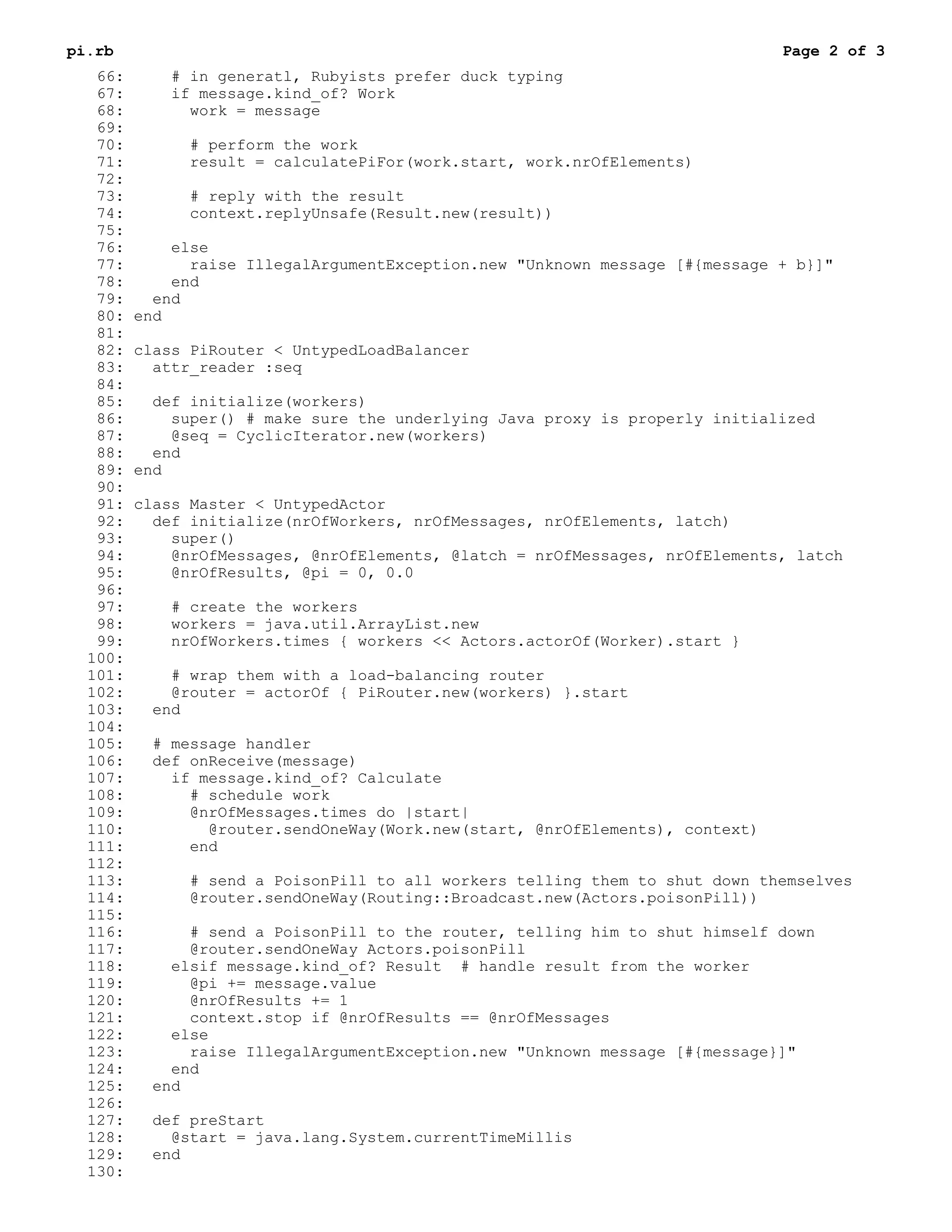 pi.rb                                                                         Page 2 of 3
   66:       # in generatl, Rubyists prefer duck typing
   67:       if message.kind_of? Work
   68:         work = message
   69:
   70:         # perform the work
   71:         result = calculatePiFor(work.start, work.nrOfElements)
   72:
   73:         # reply with the result
   74:         context.replyUnsafe(Result.new(result))
   75:
   76:       else
   77:         raise IllegalArgumentException.new "Unknown message [#{message + b}]"
   78:       end
   79:     end
   80:   end
   81:
   82:   class PiRouter < UntypedLoadBalancer
   83:     attr_reader :seq
   84:
   85:     def initialize(workers)
   86:       super() # make sure the underlying Java proxy is properly initialized
   87:       @seq = CyclicIterator.new(workers)
   88:     end
   89:   end
   90:
   91:   class Master < UntypedActor
   92:     def initialize(nrOfWorkers, nrOfMessages, nrOfElements, latch)
   93:       super()
   94:       @nrOfMessages, @nrOfElements, @latch = nrOfMessages, nrOfElements, latch
   95:       @nrOfResults, @pi = 0, 0.0
   96:
   97:       # create the workers
   98:       workers = java.util.ArrayList.new
   99:       nrOfWorkers.times { workers << Actors.actorOf(Worker).start }
  100:
  101:      # wrap them with a load-balancing router
  102:      @router = actorOf { PiRouter.new(workers) }.start
  103:    end
  104:
  105:    # message handler
  106:    def onReceive(message)
  107:      if message.kind_of? Calculate
  108:        # schedule work
  109:        @nrOfMessages.times do |start|
  110:          @router.sendOneWay(Work.new(start, @nrOfElements), context)
  111:        end
  112:
  113:        # send a PoisonPill to all workers telling them to shut down themselves
  114:        @router.sendOneWay(Routing::Broadcast.new(Actors.poisonPill))
  115:
  116:        # send a PoisonPill to the router, telling him to shut himself down
  117:        @router.sendOneWay Actors.poisonPill
  118:      elsif message.kind_of? Result # handle result from the worker
  119:        @pi += message.value
  120:        @nrOfResults += 1
  121:        context.stop if @nrOfResults == @nrOfMessages
  122:      else
  123:        raise IllegalArgumentException.new "Unknown message [#{message}]"
  124:      end
  125:    end
  126:
  127:    def preStart
  128:      @start = java.lang.System.currentTimeMillis
  129:    end
  130:
 