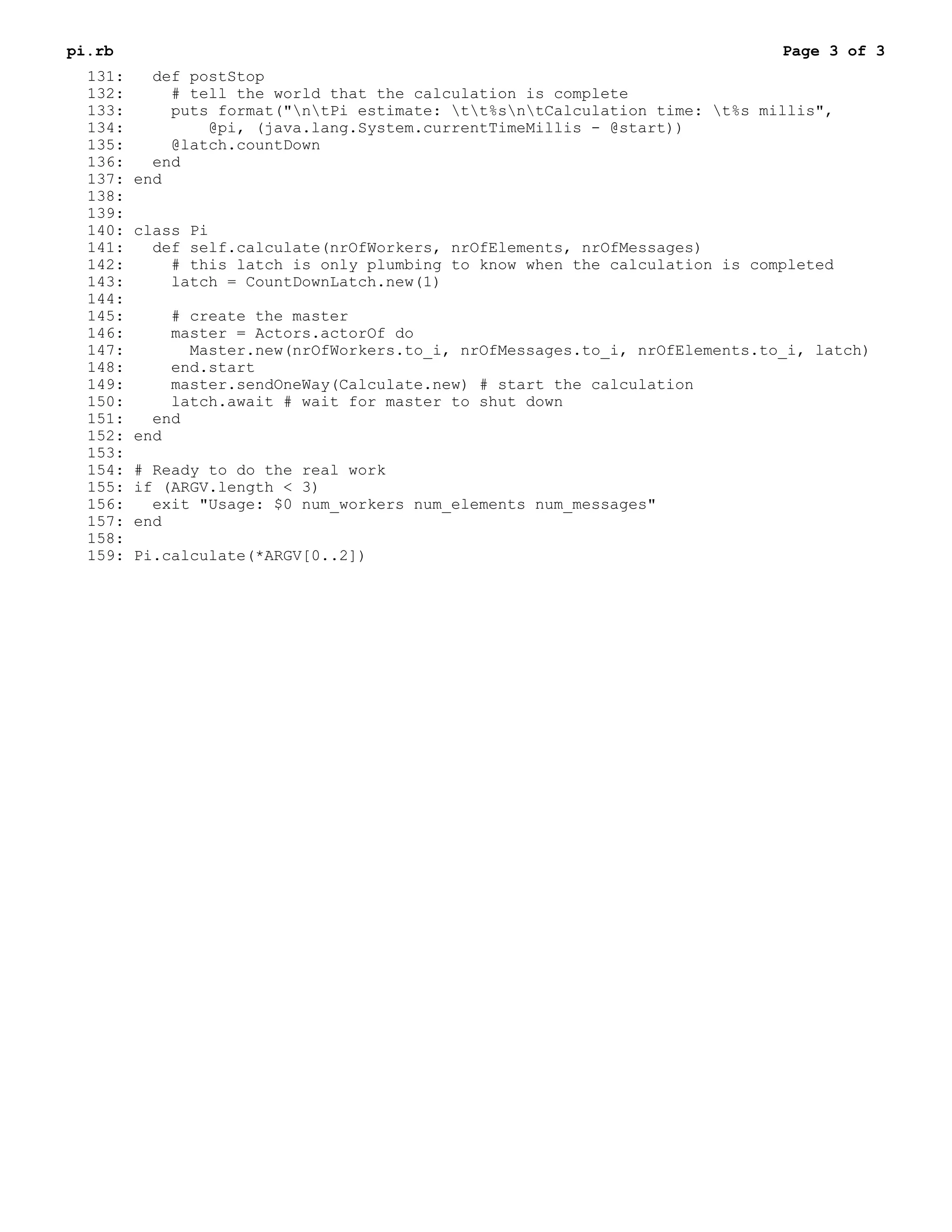 pi.rb                                                                         Page 3 of 3
  131:     def postStop
  132:       # tell the world that the calculation is complete
  133:       puts format("ntPi estimate: tt%sntCalculation time: t%s millis",
  134:           @pi, (java.lang.System.currentTimeMillis - @start))
  135:       @latch.countDown
  136:     end
  137:   end
  138:
  139:
  140:   class Pi
  141:     def self.calculate(nrOfWorkers, nrOfElements, nrOfMessages)
  142:       # this latch is only plumbing to know when the calculation is completed
  143:       latch = CountDownLatch.new(1)
  144:
  145:       # create the master
  146:       master = Actors.actorOf do
  147:         Master.new(nrOfWorkers.to_i, nrOfMessages.to_i, nrOfElements.to_i, latch)
  148:       end.start
  149:       master.sendOneWay(Calculate.new) # start the calculation
  150:       latch.await # wait for master to shut down
  151:     end
  152:   end
  153:
  154:   # Ready to do the real work
  155:   if (ARGV.length < 3)
  156:     exit "Usage: $0 num_workers num_elements num_messages"
  157:   end
  158:
  159:   Pi.calculate(*ARGV[0..2])
 