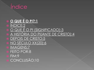    O QUE É O PI?:1
   ÍNDICE:2
   O QUE É O PI (SIGNIFICADO):3
   A HISTÓRIA DO PI(ANTE DE CRISTO):4
   DEPOIS DE CRISTO:5
   NO SÉCULO XX(20):6
   IMAGENS:7
   FEITO POR:8
   FIM:9
   CONCLUSÃO:10
 