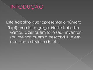 Este trabalho quer apresentar o número
 Π (pi) uma letra grega. Neste trabalho
  vamos dizer quem foi o seu “inventor”
  (ou melhor, quem o descobriu!) e em
  que ano, a historia do pi…
 