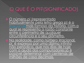  O número pi (representado
  habitualmente pela letra grega p) é o
  irracional mais famoso da história, com o
  qual se representa a razão constante
  entre o perímetro de qualquer
  circunferência e o seu diâmetro.
 Na realidade, como número irracional,
  pi é expresso por uma dÍzima infinita
  não periódica, que nos dias de hoje
  com a ajuda dos computadores já é
  possível determinar com centenas de
  milhões de casa decimais.
 