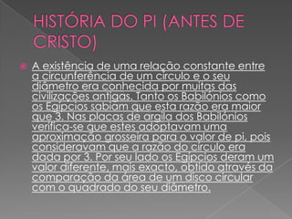    A existência de uma relação constante entre
    a circunferência de um círculo e o seu
    diâmetro era conhecida por muitas das
    civilizações antigas. Tanto os Babilónios como
    os Egípcios sabiam que esta razão era maior
    que 3. Nas placas de argila dos Babilónios
    verifica-se que estes adoptavam uma
    aproximação grosseira para o valor de pi, pois
    consideravam que a razão do círculo era
    dada por 3. Por seu lado os Egípcios deram um
    valor diferente, mais exacto, obtido através da
    comparação da área de um disco circular
    com o quadrado do seu diâmetro.
 
