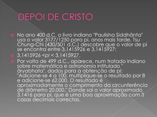    No ano 400 d.C. o livro indiano "Paulisha Siddhânta"
    usa o valor 3177/1250 para pi, anos mais tarde, Tsu
    Chung-Chi (430/501 d.C.) descobre que o valor de pi
    se encontra entre 3,1415926 e 3,1415927:
   3,1415926 <pi < 3,1415927.
   Por volta de 499 d.C., aparece, num tratado indiano
    sobre matemática e astronomia intitulado "
    ãryabhata", dados para a obtenção de pi:
    "Adicione-se 4 a 100, multiplique-se o resultado por 8
    e adicione-se 62.000. O resultado é
    aproximadamente o comprimento da circunferência
    de diâmetro 20.000." Donde sai o valor aproximado
    3,1416 para pi, que é uma boa aproximação com 3
    casas decimais correctas.
 