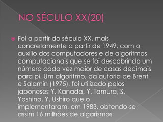    Foi a partir do século XX, mais
    concretamente a partir de 1949, com o
    auxílio dos computadores e de algoritmos
    computacionais que se foi descobrindo um
    número cada vez maior de casas decimais
    para pi. Um algoritmo, da autoria de Brent
    e Salamin (1975), foi utilizado pelos
    japoneses Y. Kanada, Y. Tamura, S.
    Yoshino, Y. Ushiro que o
    implementaram, em 1983, obtendo-se
    assim 16 milhões de algarismos
 