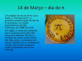 14 de Março – dia do π
O fundador do Dia do Pi foi Larry
Shaw, o "Príncipe do Pi”, a
primeira comemoração do Dia do
Pi aconteceu no museu
Exploratorium de São
Francisco, em 1988 nos EUA.
Em inglês, o nome da constante
(pi) e a palavra torta (pie) têm
pronúncia idêntica. Por isso a
tradição de comer tortas nesse
dia. Mas como a constante tem
íntima relação com as medidas do
círculo, são aceites quaisquer
pratos preparados em forma
redonda.
 