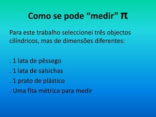 Como se pode “medir” π
Para este trabalho seleccionei três objectos
cilíndricos, mas de dimensões diferentes:

. 1 lata de pêssego
. 1 lata de salsichas
. 1 prato de plástico
. Uma fita métrica para medir
 
