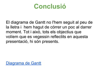 Conclusió

El diagrama de Gantt no l'hem seguit al peu de
la lletra i hem hagut de córrer un poc al darrer
moment. Tot i això, tots els objectius que
volíem que es vegessin reflectits en aquesta
presentació, hi són presents.




Diagrama de Gantt
 