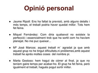 Opinió personal
● Jaume Ripoll: Ens ha faltat la previsió, amb alguns detalls i
  més temps, el treball podria haver quedat millor. Tots hem
  fet feina.

● Miquel Fernàndez: Com diria qualsevol no existeix la
  perfecció i essencialment trob que ha sortit com ho havíem
  planejat. No me puc queixar...

● Mª José Marcos: aquest treball m` agradat ja que amb
  aquest grup no he tingut dificultats,ni problemes,amb aquest
  treball he après moltes coses del nombre pi.

● Marta Gestoso: hem hagut de córrer al final, ja que no
  teníem gaire temps per acabar-ho. El grup ha fet feina, però
  igualment el treball, hagués pogut sortir millor.
 