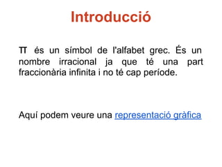 Introducció

π   és un símbol de l'alfabet grec. És un
nombre irracional ja que té una part
fraccionària infinita i no té cap període.



Aquí podem veure una representació gràfica
 