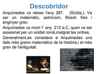 Descobridor
Arquímedes va nèixer l'any 287. (Sìcilia,). Va
ser un matemàtic, astrònom, filòsof, fisic i
enginyer grec.
Arquímedes va morir l` any 212 a.C, quan va ser
assesinat per un soldat romà,malgrat les ordres.
Generalment,es considera a Arquimedes uns
dels mès grans matemàtics de la història,i el mès
gran de l'antiguitat.
 