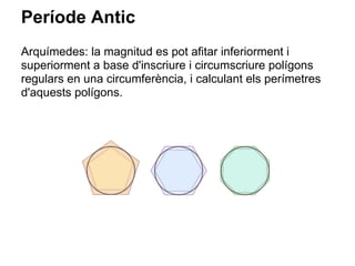 Període Antic
Arquímedes: la magnitud es pot afitar inferiorment i
superiorment a base d'inscriure i circumscriure polígons
regulars en una circumferència, i calculant els perímetres
d'aquests polígons.
 