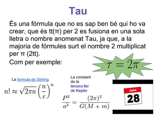 Tau
És una fórmula que no es sap ben bé qui ho va
crear, que és tt(π) per 2 es fusiona en una sola
lletra o nombre anomenat Tau, ja que, a la
majoria de fórmules surt el nombre 2 multiplicat
per π (2tt).
Com per exemple:
        1
                 e
La formula de Stirling
                         La constant
                         de la
        2                tercera llei
                         de Kepler
 