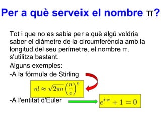 Per a què serveix el nombre π?
 Tot i que no es sabia per a què algú voldria
 saber el diàmetre de la circumferència amb la
 longitud del seu perímetre, el nombre π,
 s'utilitza bastant.
 Alguns exemples:
 -A la fórmula de Stirling


 -A l'entitat d'Euler
 