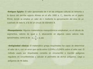 •Antiguo Egipto: El valor aproximado de π en las antiguas culturas se remonta a
la época del escriba egipcio Ahmes en el año 1800 a. C., descrito en el papiro
Rhind, donde se emplea un valor de π mediante la aproximación del área de un
cuadrado de lado 8, a la de un círculo de diámetro 8.


•Mesopotamia: Algunos matemáticos mesopotámicos empleaban, en el cálculo de
segmentos, valores de igual a 3, alcanzando en algunos casos valores más
aproximados, como el de


•Antigüedad clásica: El matemático griego Arquímedes fue capaz de determinar
el valor de π, con un error que oscila entre 0,024% y 0,040% sobre el valor real. El
método usado por Arquímedes consistía en circunscribir e inscribir polígonos
regulares en circunferencias y calcular el perímetro de dichos polígonos. Llegó a
polígonos de 96 lados.
 