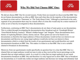 Why We Did Not Choose BBC One:

We did not choose BBC One for several reasons. Firstly from our research we discovered that BBC One
do not feature documentaries as often as BBC three and when they do the majority of the documentaries
are based on crime such as ‘Panorama’ or ‘The Truth About Crime.’ Although as mentioned in the early
segment of my presentation there may be a knock effect of crime this would only be a minor mention of
crime as not so heavily investigated as these documentaries.

Furthermore, continuing on BBC One’s documentaries do not share of same genre as our documentary.
This is evident through investigating the documentaries they broadcast such as ‘Goodnight Britain’
‘Great British Railway Journeys’ ‘Britain’s hidden hunger’ and ‘Imagine’ These documentaries have
themes of exploring Britain's culture, history and art. These genres are not to be found in our
documentary as therefore the target audience of these documentary would not have an interest in our
documentary and likewise our young target audience would also not have an interest in these
documentaries which is evident from the results of our questionnaire and would therefore not watch
documentaries broadcast on BBC One. This makes it evident to us that BBC One is not a suitable
channel to broadcast on documentary.

Moreover, from our questionnaire results specifically on question four it is clear that BBC One is a
channel that our target audience would not tune in onto as they received the lowest percentage on the
channels that our target audience watch. As a result it is clear that our target audience do not watch
documentaries broadcast on BBC One and therefore it is only logical not to allow BBC One to broadcast
our documentary as it would only isolate our target audience and decrease our ratings and ultimately lead
 