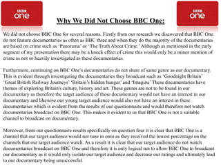 Why We Did Not Choose BBC One:
We did not choose BBC One for several reasons. Firstly from our research we discovered that BBC One
do not feature documentaries as often as BBC three and when they do the majority of the documentaries
are based on crime such as ‘Panorama’ or ‘The Truth About Crime.’ Although as mentioned in the early
segment of my presentation there may be a knock effect of crime this would only be a minor mention of
crime as not so heavily investigated as these documentaries.

Furthermore, continuing on BBC One’s documentaries do not share of same genre as our documentary.
This is evident through investigating the documentaries they broadcast such as ‘Goodnight Britain’
‘Great British Railway Journeys’ ‘Britain’s hidden hunger’ and ‘Imagine’ These documentaries have
themes of exploring Britain's culture, history and art. These genres are not to be found in our
documentary as therefore the target audience of these documentary would not have an interest in our
documentary and likewise our young target audience would also not have an interest in these
documentaries which is evident from the results of our questionnaire and would therefore not watch
documentaries broadcast on BBC One. This makes it evident to us that BBC One is not a suitable
channel to broadcast on documentary.

Moreover, from our questionnaire results specifically on question four it is clear that BBC One is a
channel that our target audience would not tune in onto as they received the lowest percentage on the
channels that our target audience watch. As a result it is clear that our target audience do not watch
documentaries broadcast on BBC One and therefore it is only logical not to allow BBC One to broadcast
our documentary as it would only isolate our target audience and decrease our ratings and ultimately lead
to our documentary being unsuccessful.
 
