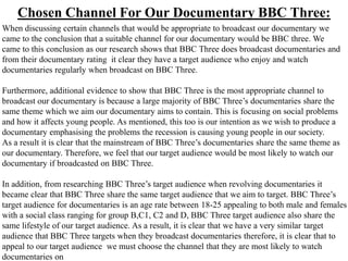 Chosen Channel For Our Documentary BBC Three:
When discussing certain channels that would be appropriate to broadcast our documentary we
came to the conclusion that a suitable channel for our documentary would be BBC three. We
came to this conclusion as our research shows that BBC Three does broadcast documentaries and
from their documentary rating it clear they have a target audience who enjoy and watch
documentaries regularly when broadcast on BBC Three.

Furthermore, additional evidence to show that BBC Three is the most appropriate channel to
broadcast our documentary is because a large majority of BBC Three’s documentaries share the
same theme which we aim our documentary aims to contain. This is focusing on social problems
and how it affects young people. As mentioned, this too is our intention as we wish to produce a
documentary emphasising the problems the recession is causing young people in our society.
As a result it is clear that the mainstream of BBC Three’s documentaries share the same theme as
our documentary. Therefore, we feel that our target audience would be most likely to watch our
documentary if broadcasted on BBC Three.

In addition, from researching BBC Three’s target audience when revolving documentaries it
became clear that BBC Three share the same target audience that we aim to target. BBC Three’s
target audience for documentaries is an age rate between 18-25 appealing to both male and females
with a social class ranging for group B,C1, C2 and D, BBC Three target audience also share the
same lifestyle of our target audience. As a result, it is clear that we have a very similar target
audience that BBC Three targets when they broadcast documentaries therefore, it is clear that to
appeal to our target audience we must choose the channel that they are most likely to watch
documentaries on
 