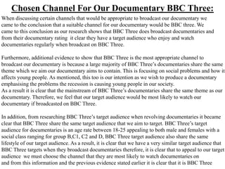 Chosen Channel For Our Documentary BBC Three:
When discussing certain channels that would be appropriate to broadcast our documentary we
came to the conclusion that a suitable channel for our documentary would be BBC three. We
came to this conclusion as our research shows that BBC Three does broadcast documentaries and
from their documentary rating it clear they have a target audience who enjoy and watch
documentaries regularly when broadcast on BBC Three.

Furthermore, additional evidence to show that BBC Three is the most appropriate channel to
broadcast our documentary is because a large majority of BBC Three’s documentaries share the same
theme which we aim our documentary aims to contain. This is focusing on social problems and how it
affects young people. As mentioned, this too is our intention as we wish to produce a documentary
emphasising the problems the recession is causing young people in our society.
As a result it is clear that the mainstream of BBC Three’s documentaries share the same theme as our
documentary. Therefore, we feel that our target audience would be most likely to watch our
documentary if broadcasted on BBC Three.

In addition, from researching BBC Three’s target audience when revolving documentaries it became
clear that BBC Three share the same target audience that we aim to target. BBC Three’s target
audience for documentaries is an age rate between 18-25 appealing to both male and females with a
social class ranging for group B,C1, C2 and D, BBC Three target audience also share the same
lifestyle of our target audience. As a result, it is clear that we have a very similar target audience that
BBC Three targets when they broadcast documentaries therefore, it is clear that to appeal to our target
audience we must choose the channel that they are most likely to watch documentaries on
and from this information and the previous evidence stated earlier it is clear that it is BBC Three
 