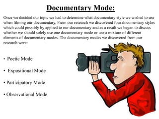 Documentary Mode:
Once we decided our topic we had to determine what documentary style we wished to use
when filming our documentary. From our research we discovered four documentary styles
which could possibly by applied to our documentary and as a result we began to discuss
whether we should solely use one documentary mode or use a mixture of different
elements of documentary modes. The documentary modes we discovered from our
research were:


• Poetic Mode

• Expositional Mode

• Participatory Mode

• Observational Mode
 
