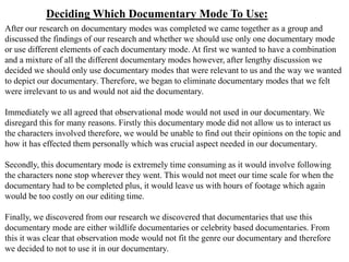 Deciding Which Documentary Mode To Use:
After our research on documentary modes was completed we came together as a group and
discussed the findings of our research and whether we should use only one documentary mode
or use different elements of each documentary mode. At first we wanted to have a combination
and a mixture of all the different documentary modes however, after lengthy discussion we
decided we should only use documentary modes that were relevant to us and the way we wanted
to depict our documentary. Therefore, we began to eliminate documentary modes that we felt
were irrelevant to us and would not aid the documentary.

Immediately we all agreed that observational mode would not used in our documentary. We
disregard this for many reasons. Firstly this documentary mode did not allow us to interact us
the characters involved therefore, we would be unable to find out their opinions on the topic and
how it has effected them personally which was crucial aspect needed in our documentary.

Secondly, this documentary mode is extremely time consuming as it would involve following
the characters none stop wherever they went. This would not meet our time scale for when the
documentary had to be completed plus, it would leave us with hours of footage which again
would be too costly on our editing time.

Finally, we discovered from our research we discovered that documentaries that use this
documentary mode are either wildlife documentaries or celebrity based documentaries. From
this it was clear that observation mode would not fit the genre our documentary and therefore
we decided to not to use it in our documentary.
 