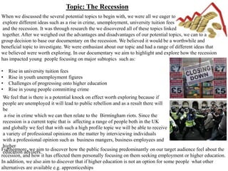 Topic: The Recession
When we discussed the several potential topics to begin with, we were all we eager to
explore different ideas such as a rise in crime, unemployment, university tuition fees
and the recession. It was through research the we discovered all of these topics linked
together. After we weighed out the advantages and disadvantages of our potential topics, we can to a
group decision to base our documentary on the recession. We believed it would be a worthwhile and
beneficial topic to investigate. We were enthusiast about our topic and had a range of different ideas that
we believed were worth exploring. In our documentary we aim to highlight and explore how the recession
has impacted young people focusing on major subtopics such as:

•   Rise in university tuition fees
•   Rise in youth unemployment figures
•   Challenges of progressing onto higher education
•   Rise in young people committing crime
 We feel that is there is a potential knock on effect worth exploring because if
 people are unemployed it will lead to public rebellion and as a result there will
 be
  a rise in crime which we can then relate to the Birmingham riots. Since the
 recession is a current topic that is affecting a range of people both in the UK
 and globally we feel that with such a high profile topic we will be able to receive
 a variety of professional opinions on the matter by interviewing individuals
 with a professional opinion such as business mangers, business employees and
 higher
Furthermore, we aim to discover how the public focusing predominantly on our target audience feel about the
 education advisers.
recession, and how it has effected them personally focusing on them seeking employment or higher education.
In addition, we also aim to discover that if higher education is not an option for some people what other
alternatives are available e.g. apprenticeships
 