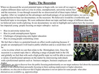 Topic: The Recession
When we discussed the several potential topics to begin with, we were all we eager to
explore different ideas such as a rise in crime, unemployment, university tuition fees
and the recession. It was through research the we discovered all of these topics linked
together. After we weighed out the advantages and disadvantages of our potential topics, we can to a
group decision to base our documentary on the recession. We believed it would be a worthwhile and
beneficial topic to investigate. We were enthusiast about our topic and had a range of different ideas that
we believed were worth exploring. In our documentary we aim to highlight and explore how the recession
has impacted young people focusing on major subtopics such as:

•   Rise in university tuition fees
•   Rise in youth unemployment figures
•   Challenges of progressing onto higher education
•   Rise in young people committing crime
 We feel that is there is a potential knock on effect worth exploring because if
 people are unemployed it will lead to public rebellion and as a result there will
 be
  a rise in crime which we can then relate to the Birmingham riots. Since the
 recession is a current topic that is affecting a range of people both in the UK
 and globally we feel that with such a high profile topic we will be able to receive
 a variety of professional opinions on the matter by interviewing individuals
 with a professional opinion such as business mangers, business employees and
 higher
Furthermore, we aim to discover how the public focusing predominantly on our target audience feel about the recession
 education advisers.
and how it has effected them personally focusing on them seeking employment or higher education.
In addition, we also aim to discover that if higher education is not an option for some people what other
alternatives are available e.g. apprenticeships
 