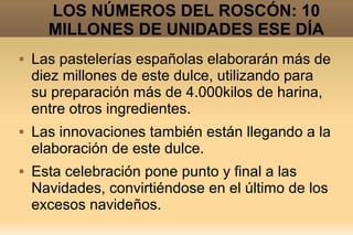 LOS NÚMEROS DEL ROSCÓN: 10
      MILLONES DE UNIDADES ESE DÍA
   Las pastelerías españolas elaborarán más de
    diez millones de este dulce, utilizando para
    su preparación más de 4.000kilos de harina,
    entre otros ingredientes.
   Las innovaciones también están llegando a la
    elaboración de este dulce.
   Esta celebración pone punto y final a las
    Navidades, convirtiéndose en el último de los
    excesos navideños.
 