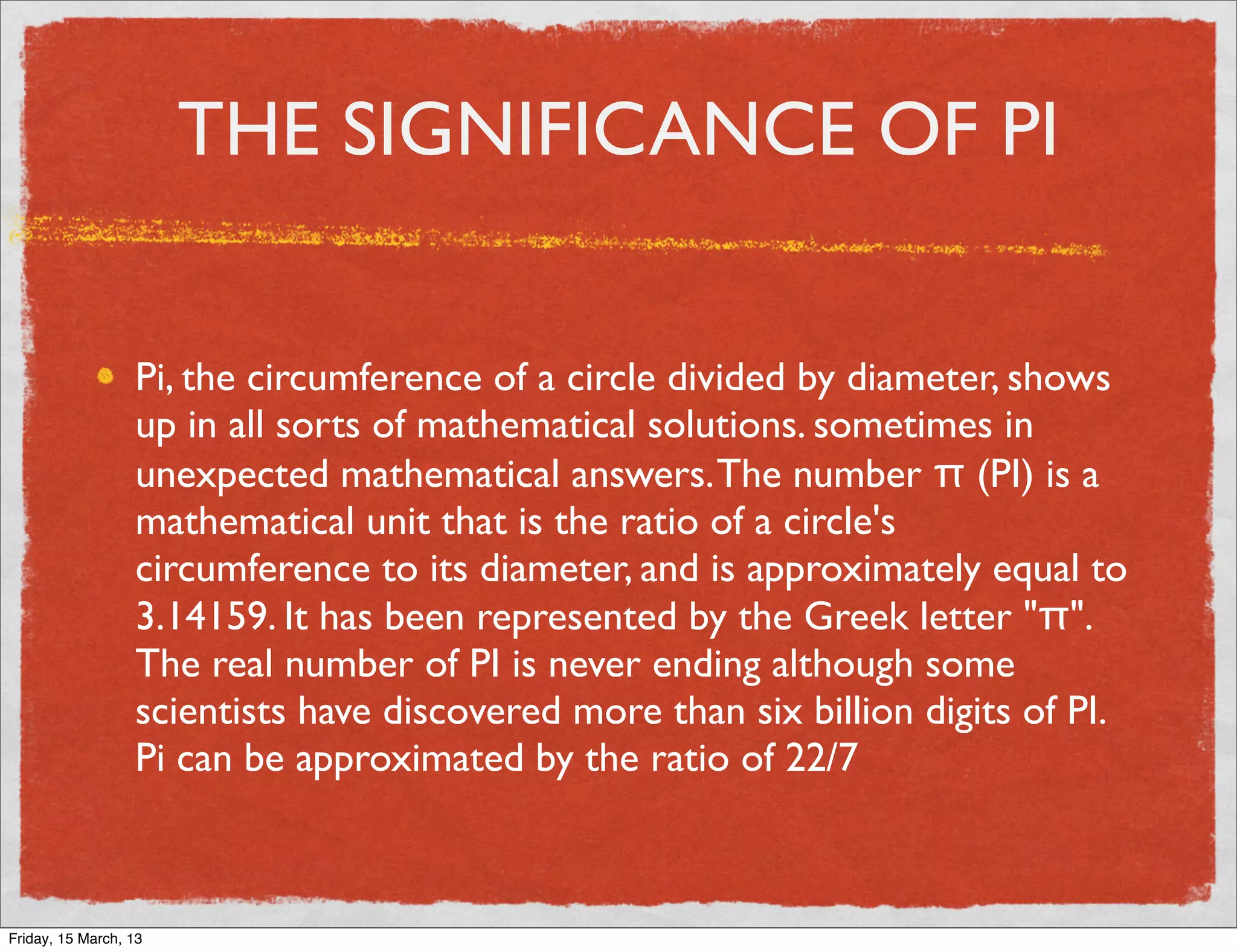 THE SIGNIFICANCE OF PI


                  Pi, the circumference of a circle divided by diameter, shows
                  up in all sorts of mathematical solutions. sometimes in
                  unexpected mathematical answers. The number π (PI) is a
                  mathematical unit that is the ratio of a circle's
                  circumference to its diameter, and is approximately equal to
                  3.14159. It has been represented by the Greek letter "π".
                  The real number of PI is never ending although some
                  scientists have discovered more than six billion digits of PI.
                  Pi can be approximated by the ratio of 22/7



Friday, 15 March, 13
 