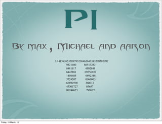 PI
            By max, Michael and aaron
                       3.141592653589793238462643383270582097
                                9821480     86513282
                                8481117      4502841
                                6442881      09756659
                                1456485       6692346
                                3724587       0066063
                                67892590      360011
                                43305727       03657
                                80744623       799627




Friday, 15 March, 13
 