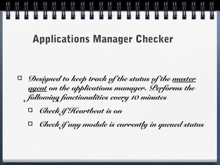 Applications Manager Checker


Designed to keep track of the status of the master
agent on the applications manager. Performs the
following functionalities every 10 minutes
   Check if Heartbeat is on
   Check if any module is currently in queued status
 