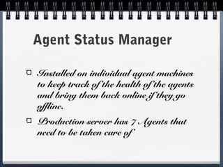 Agent Status Manager

Installed on individual agent machines
to keep track of the health of the agents
and bring them back online if they go
offline.
Production server has 7 Agents that
need to be taken care of
 