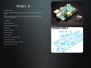 Model B
Tech Specifications

Broadcom BCM2835 700MHz ARM1176JZFS processor with FPU and Videocore
4 GPU

GPU provides Open GL ES 2.0, hardware-accelerated OpenVG, and 1080p30
H.264 high-profile decode


512 MB RAM

Boots from SD card

10/100 BaseT Ethernet ports

HDMI socket

(2) USB 2.0 socket

RCA video socket

SD card socket

Powered from microUSB socket

3.5 mm audio out jack

Header footprint for camera connection

Size: 85.6 x 53.98 x 17 mm
 