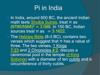 Pi in India
 In India, around 600 BC, the ancient Indian
math texts Shulba Sutras, treat π as
(9785/5568)2 ≃ 3.088. In 150 BC, Indian
sources treat π as ≃ 3.1622.
 The Hebrew Bible (8-3 BC), contains two
verses which suggest that π has a value of
three. The two verses, 1 Kings
7:23 and 2 Chronicles 4:2, discuss a
ceremonial pool in the temple of King
Solomon with a diameter of ten cubits and a
circumference of thirty cubits.
 