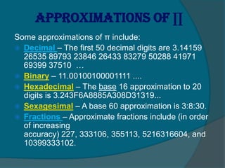 Approximations of ∏
Some approximations of π include:
 Decimal – The first 50 decimal digits are 3.14159
26535 89793 23846 26433 83279 50288 41971
69399 37510 …
 Binary – 11.00100100001111 ....
 Hexadecimal – The base 16 approximation to 20
digits is 3.243F6A8885A308D31319...
 Sexagesimal – A base 60 approximation is 3:8:30.
 Fractions – Approximate fractions include (in order
of increasing
accuracy) 227, 333106, 355113, 5216316604, and
10399333102.
 