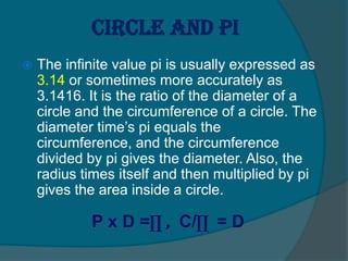 Circle and pi
 The infinite value pi is usually expressed as
3.14 or sometimes more accurately as
3.1416. It is the ratio of the diameter of a
circle and the circumference of a circle. The
diameter time’s pi equals the
circumference, and the circumference
divided by pi gives the diameter. Also, the
radius times itself and then multiplied by pi
gives the area inside a circle.
P x D =∏ , C/∏ = D
 