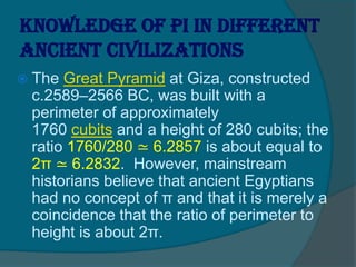 Knowledge of pi in different
ancient civilizations
 The Great Pyramid at Giza, constructed
c.2589–2566 BC, was built with a
perimeter of approximately
1760 cubits and a height of 280 cubits; the
ratio 1760/280 ≃ 6.2857 is about equal to
2π ≃ 6.2832. However, mainstream
historians believe that ancient Egyptians
had no concept of π and that it is merely a
coincidence that the ratio of perimeter to
height is about 2π.
 
