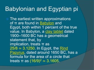 Babylonian and Egyptian pi
 The earliest written approximations
of π are found in Babylon and
Egypt, both within 1 percent of the true
value. In Babylon, a clay tablet dated
1900–1600 BC has a geometrical
statement that, by
implication, treats π as
25/8 ≃ 3.1250. In Egypt, the Rind
Papyrus, dated around 1650 BC, has a
formula for the area of a circle that
treats π as (16/9)2 ≃ 3.1605.
 